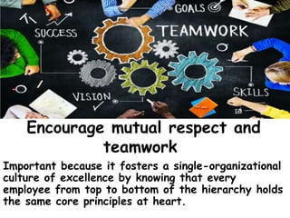 Encourage mutual respect and
teamwork
Important because it fosters a single-organizational
culture of excellence by knowing that every
employee from top to bottom of the hierarchy holds
the same core principles at heart.
 