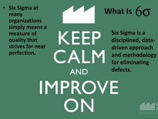 What Is• Six Sigma at
many
organizations
simply means a
measure of
quality that
strives for near
perfection.
Six Sigma is a
disciplined, data-
driven approach
and methodology
for eliminating
defects.
 