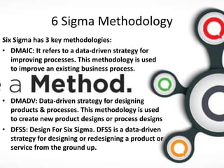 6 Sigma Methodology
Six Sigma has 3 key methodologies:
• DMAIC: It refers to a data-driven strategy for
improving processes. This methodology is used
to improve an existing business process.
• DMADV: Data-driven strategy for designing
products & processes. This methodology is used
to create new product designs or process designs
• DFSS: Design For Six Sigma. DFSS is a data-driven
strategy for designing or redesigning a product or
service from the ground up.
 