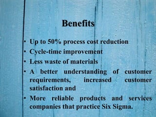 Benefits
• Up to 50% process cost reduction
• Cycle-time improvement
• Less waste of materials
• A better understanding of customer
requirements, increased customer
satisfaction and
• More reliable products and services
companies that practice Six Sigma.
 