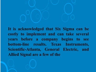 It is acknowledged that Six Sigma can be
costly to implement and can take several
years before a company begins to see
bottom-line results. Texas Instruments,
Scientific-Atlanta, General Electric, and
Allied Signal are a few of the
 