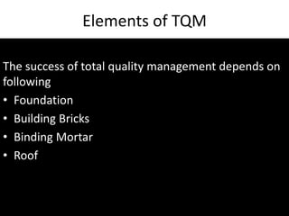 Elements of TQM
The success of total quality management depends on
following
• Foundation
• Building Bricks
• Binding Mortar
• Roof
 