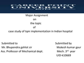 Major Assignment
on
the topic
of
case study of tqm implementation in Indian hospital
Submitted to Submitted by
Mr. Bhupendra gahlot sir Mukesh kumar gaur
Ass. Professor of Mechanical dept. Mech. 3rd year
UID-k10669
 