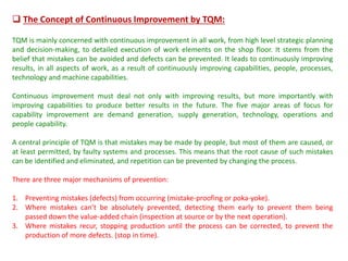  The Concept of Continuous Improvement by TQM:
TQM is mainly concerned with continuous improvement in all work, from high level strategic planning
and decision-making, to detailed execution of work elements on the shop floor. It stems from the
belief that mistakes can be avoided and defects can be prevented. It leads to continuously improving
results, in all aspects of work, as a result of continuously improving capabilities, people, processes,
technology and machine capabilities.
Continuous improvement must deal not only with improving results, but more importantly with
improving capabilities to produce better results in the future. The five major areas of focus for
capability improvement are demand generation, supply generation, technology, operations and
people capability.
A central principle of TQM is that mistakes may be made by people, but most of them are caused, or
at least permitted, by faulty systems and processes. This means that the root cause of such mistakes
can be identified and eliminated, and repetition can be prevented by changing the process.
There are three major mechanisms of prevention:
1. Preventing mistakes (defects) from occurring (mistake-proofing or poka-yoke).
2. Where mistakes can’t be absolutely prevented, detecting them early to prevent them being
passed down the value-added chain (inspection at source or by the next operation).
3. Where mistakes recur, stopping production until the process can be corrected, to prevent the
production of more defects. (stop in time).
 