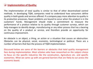  Implementation of Quality:
The implementation of total quality is similar to that of other decentralized control
methods. In developing TQM, companies need to understand how consumers define
quality in both goods and services offered. If a company pays more attention to quality in
its production processes, fewer problems are bound to occur when the product is in the
customers’ hands. Management should make a commitment to measure the
performance of a product relative to its quality through customer surveys, which can
help managers to identify design, manufacturing or any other process that has a bearing
on the quality of a product or service, and therefore provide an opportunity for
continuous improvement.
An obstacle is an object, a thing, an action or a situation that causes an obstruction.
Obstacles can be physical, social, economic, technological or political. There are a
number of barriers that face the process of TQM implementation.
Discussed below are some of the barriers or obstacles that total quality management
face during implementation. Most scholars who have researched on the subject choice
to focus on the specific industries like the construction, Agriculture etc. and specific
economies. What we came up with are general barriers that are likely to cut across the
economic board.
 