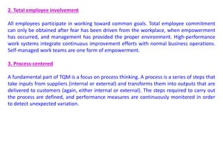2. Total employee involvement
All employees participate in working toward common goals. Total employee commitment
can only be obtained after fear has been driven from the workplace, when empowerment
has occurred, and management has provided the proper environment. High-performance
work systems integrate continuous improvement efforts with normal business operations.
Self-managed work teams are one form of empowerment.
3. Process-centered
A fundamental part of TQM is a focus on process thinking. A process is a series of steps that
take inputs from suppliers (internal or external) and transforms them into outputs that are
delivered to customers (again, either internal or external). The steps required to carry out
the process are defined, and performance measures are continuously monitored in order
to detect unexpected variation.
 