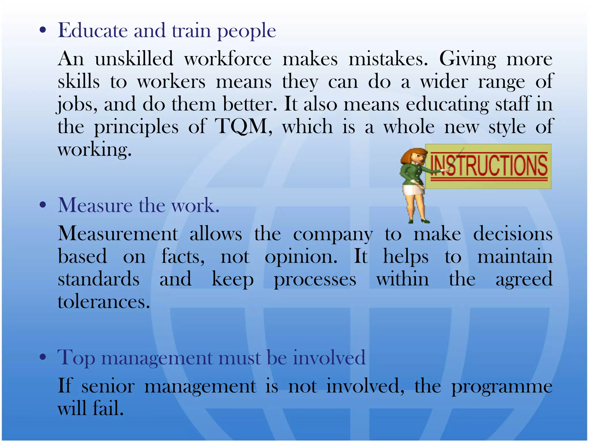 • Educate and train people
An unskilled workforce makes mistakes. Giving more
skills to workers means they can do a wider range of
jobs, and do them better. It also means educating staff in
the principles of TQM, which is a whole new style of
working.
• Measure the work.
Measurement allows the company to make decisions
based on facts, not opinion. It helps to maintain
standards and keep processes within the agreed
tolerances.
• Top management must be involved
If senior management is not involved, the programme
will fail.
 