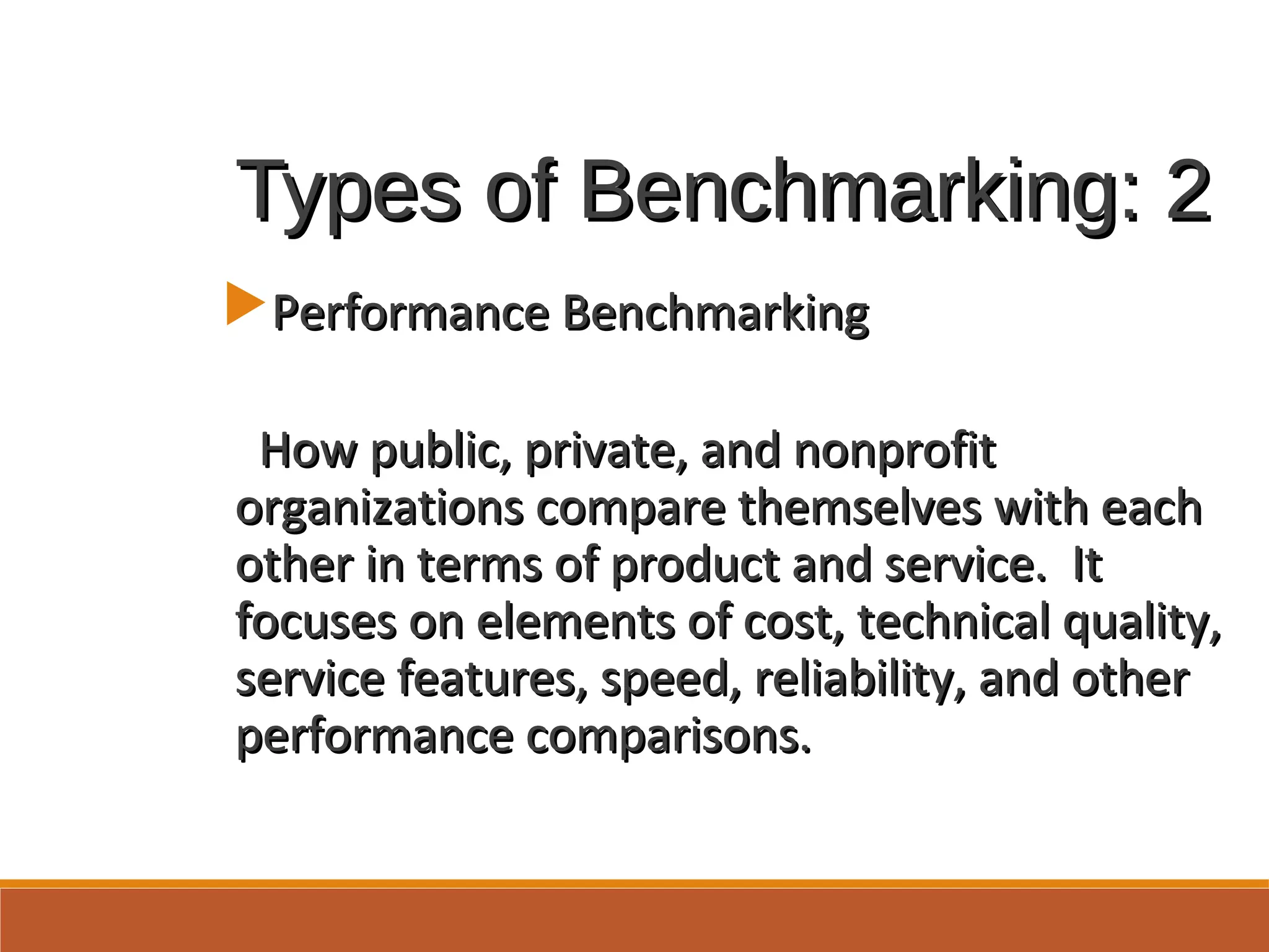 Types of Benchmarking: 2Types of Benchmarking: 2
Performance BenchmarkingPerformance Benchmarking
How public, private, and nonprofitHow public, private, and nonprofit
organizations compare themselves with eachorganizations compare themselves with each
other in terms of product and service. Itother in terms of product and service. It
focuses on elements of cost, technical quality,focuses on elements of cost, technical quality,
service features, speed, reliability, and otherservice features, speed, reliability, and other
performance comparisons.performance comparisons.
 