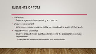 ELEMENTS OF TQM
• Leadership
• Top management vision, planning and support
• Employee involvement
• All employees assume responsibility for inspecting the quality of their work.
• Product/Process Excellence
• Involves product design quality and monitoring the process for continuous
improvement.
• Poka-yokes are devices that prevent defects from being produced.
 