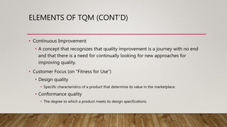 ELEMENTS OF TQM (CONT’D)
• Continuous Improvement
• A concept that recognizes that quality improvement is a journey with no end
and that there is a need for continually looking for new approaches for
improving quality.
• Customer Focus (on “Fitness for Use”)
• Design quality
• Specific characteristics of a product that determine its value in the marketplace.
• Conformance quality
• The degree to which a product meets its design specifications.
 