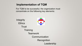 Communication
For TQM to be successful, the organization must
concentrate on the following key elements:
Ethics
Integrity
Trust
Training
Teamwork
Leadership
Recognition
Implementation of TQM
 