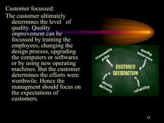 Customer focussed:
The customer ultimately
determines the level of
quality. Quality
improvement can be
focussed by training the
employees, changing the
design process, upgrading
the computers or softwares
or by using new operating
machines. But the customer
determines the efforts were
worthwile. Hence the
managment should focus on
the expectations of
customers.
13
 
