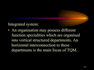 Integrated system:
• An organisation may possess different
function specialities which are organised
into vertical structured departments. An
horizontal interconnection to these
departments is the main focus of TQM.
17
 