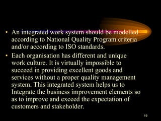 • An integrated work system should be modelled
according to National Quality Program criteria
and/or according to ISO standards.
• Each organisation has different and unique
work culture. It is virtually impossible to
succeed in providing excellent goods and
services without a proper quality management
system. This integrated system helps us to
Integrate the business improvement elements so
as to improve and exceed the expectation of
customers and stakeholder.
19
 