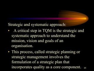 Strategic and systematic approach:
• A critical step in TQM is the strategic and
systematic approach to understand the
mission, vision and goals of an
organisation.
• This process, called strategic planning or
strategic management involves the
formulation of a strategic plan that
incorporates quality as a core component. 20
 
