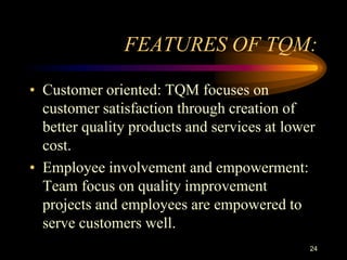 FEATURES OF TQM:
• Customer oriented: TQM focuses on
customer satisfaction through creation of
better quality products and services at lower
cost.
• Employee involvement and empowerment:
Team focus on quality improvement
projects and employees are empowered to
serve customers well.
24
 