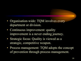 • Organisation-wide: TQM involves every
department or division.
• Continuous improvement: quality
improvement is a never ending journey.
• Strategic focus: Quality is viewed as a
strategic, competitive weapon.
• Process management: TQM adopts the concept
of prevention through process management.
25
 