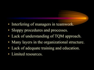 • Interfering of managers in teamwork.
• Sloppy procedures and processes.
• Lack of understanding of TQM approach.
• Many layers in the organizational structure.
• Lack of adequate training and education.
• Limited resources.
 