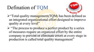 Defination of TQM
“Total quality management(TQM) has been defined as
an integrated organizational effort designed to improve
quality at every level”
 “The process to produce a perfect product by a series
of measures require an organized effort by the entire
company to prevent or eliminate errors at every stage in
production is called total quality management”
 