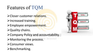 Features of TQM
Closer customer relations.
Increased training.
Employee empowerment.
Quality chains.
Company Policy and accountability.
Monitoring the process.
Consumer views.
Benchmarking.
 
