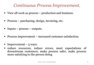 TOTALQUALITY MANAGEMENT 12
Continuous Process Improvement.
 View all work as process – production and business.
 Process – purchasing, design, invoicing, etc.
 Inputs – process – outputs.
 Process improvement – increased customer satisfaction.
 Improvement – 5 ways:
 reduce resources, reduce errors, meet expectations of
downstream customers, make process safer, make process
more satisfying to the person doing
 