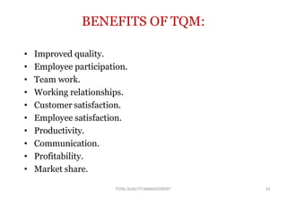 TOTALQUALITY MANAGEMENT 14
BENEFITS OF TQM:
• Improved quality.
• Employee participation.
• Team work.
• Working relationships.
• Customer satisfaction.
• Employee satisfaction.
• Productivity.
• Communication.
• Profitability.
• Market share.
 