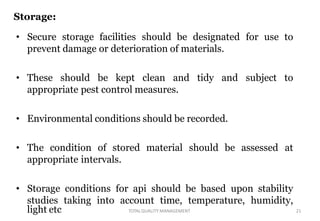 Storage:
• Secure storage facilities should be designated for use to
prevent damage or deterioration of materials.
• These should be kept clean and tidy and subject to
appropriate pest control measures.
• Environmental conditions should be recorded.
• The condition of stored material should be assessed at
appropriate intervals.
• Storage conditions for api should be based upon stability
studies taking into account time, temperature, humidity,
light etc 21TOTALQUALITY MANAGEMENT
 