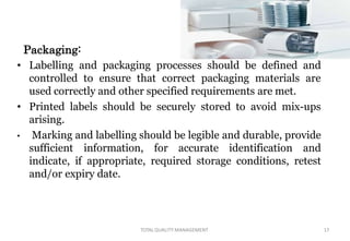 Packaging:
• Labelling and packaging processes should be defined and
controlled to ensure that correct packaging materials are
used correctly and other specified requirements are met.
• Printed labels should be securely stored to avoid mix-ups
arising.
• Marking and labelling should be legible and durable, provide
sufficient information, for accurate identification and
indicate, if appropriate, required storage conditions, retest
and/or expiry date.
TOTALQUALITY MANAGEMENT 17
 