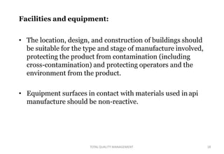TOTALQUALITY MANAGEMENT 18
Facilities and equipment:
• The location, design, and construction of buildings should
be suitable for the type and stage of manufacture involved,
protecting the product from contamination (including
cross-contamination) and protecting operators and the
environment from the product.
• Equipment surfaces in contact with materials used in api
manufacture should be non-reactive.
 