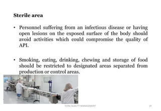 Sterile area
• Personnel suffering from an infectious disease or having
open lesions on the exposed surface of the body should
avoid activities which could compromise the quality of
API.
• Smoking, eating, drinking, chewing and storage of food
should be restricted to designated areas separated from
production or control areas.
TOTALQUALITY MANAGEMENT 19
 