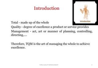 Introduction
Total - made up of the whole
Quality - degree of excellence a product or service provides
Management - act, art or manner of planning, controlling,
directing,….
Therefore, TQM is the art of managing the whole to achieve
excellence.
TOTALQUALITY MANAGEMENT 3
 
