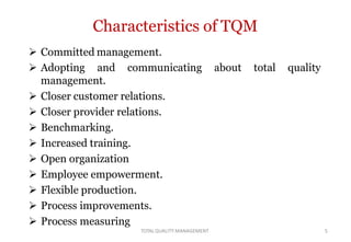 TOTALQUALITY MANAGEMENT 5
Characteristics of TQM
 Committed management.
about total quality Adopting and communicating
management.
 Closer customer relations.
 Closer provider relations.
 Benchmarking.
 Increased training.
 Open organization
 Employee empowerment.
 Flexible production.
 Process improvements.
 Process measuring
 