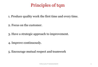 TOTALQUALITY MANAGEMENT 6
Principles of tqm
1. Produce quality work the first time and every time.
2. Focus on the customer.
3. Have a strategic approach to improvement.
4. Improve continuously.
5. Encourage mutual respect and teamwork
 