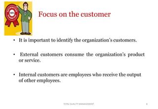 Focus on the customer
• It is important to identify the organization’s customers.
• External customers consume the organization’s product
or service.
• Internal customers are employees who receive the output
of other employees.
TOTALQUALITY MANAGEMENT 8
 