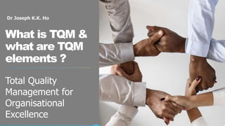 Dr Joseph K.K. Ho
What is TQM &
what are TQM
elements ?
Total Quality
Management for
Organisational
Excellence
 