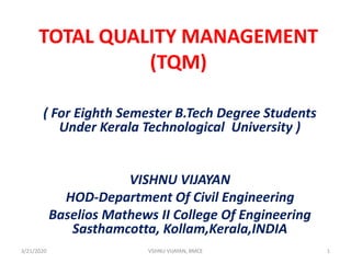 TOTAL QUALITY MANAGEMENT
(TQM)
( For Eighth Semester B.Tech Degree Students
Under Kerala Technological University )
VISHNU VIJAYAN
HOD-Department Of Civil Engineering
Baselios Mathews II College Of Engineering
Sasthamcotta, Kollam,Kerala,INDIA
3/21/2020 1VSHNU VIJAYAN, BMCE
 