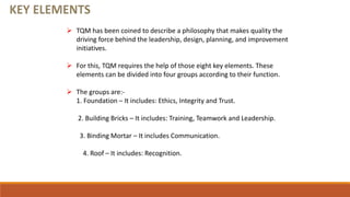  TQM has been coined to describe a philosophy that makes quality the
driving force behind the leadership, design, planning, and improvement
initiatives.
 For this, TQM requires the help of those eight key elements. These
elements can be divided into four groups according to their function.
 The groups are:-
1. Foundation – It includes: Ethics, Integrity and Trust.
2. Building Bricks – It includes: Training, Teamwork and Leadership.
3. Binding Mortar – It includes Communication.
4. Roof – It includes: Recognition.
 