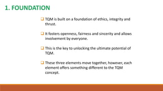  TQM is built on a foundation of ethics, integrity and
thrust.
 It fosters openness, fairness and sincerity and allows
involvement by everyone.
 This is the key to unlocking the ultimate potential of
TQM.
 These three elements move together, however, each
element offers something different to the TQM
concept.
 