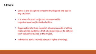 1.Ethics:
 Ethics is the discipline concerned with good and bad in
any situation.
 It is a two-faceted subjected represented by
organizational and individual ethics.
 Organizational ethics establish a business code of ethics
that outlines guidelines that all employees are to adhere
to in the performance of their work.
 Individuals ethics include personal rights or wrongs.
 