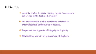 2. Integrity:
 Integrity implies honesty, morals, values, fairness, and
adherence to the facts and sincerity.
 The characteristic is what customers (internal or
external) except and deserve to receive.
 People see the opposite of integrity as duplicity.
 TQM will not work in an atmosphere of duplicity.
 