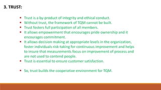 3. TRUST:
 Trust is a by-product of integrity and ethical conduct.
 Without trust, the framework of TQM cannot be built.
 Trust fosters full participation of all members.
 It allows empowerment that encourages pride ownership and it
encourages commitment.
 It allows decision making at appropriate levels in the organization,
foster individuals risk-taking for continuous improvement and helps
to insure that measurements focus on improvement of process and
are not used to contend people.
 Trust is essential to ensure customer satisfaction.
 So, trust builds the cooperative environment for TQM.
 