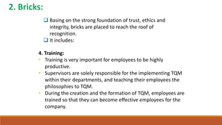  Basing on the strong foundation of trust, ethics and
integrity, bricks are placed to reach the roof of
recognition.
 It includes:
4. Training:
• Training is very important for employees to be highly
productive.
• Supervisors are solely responsible for the implementing TQM
within their departments, and teaching their employees the
philosophies to TQM.
• During the creation and the formation of TQM, employees are
trained so that they can become effective employees for the
company.
 
