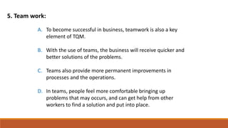 5. Team work:
A. To become successful in business, teamwork is also a key
element of TQM.
B. With the use of teams, the business will receive quicker and
better solutions of the problems.
C. Teams also provide more permanent improvements in
processes and the operations.
D. In teams, people feel more comfortable bringing up
problems that may occurs, and can get help from other
workers to find a solution and put into place.
 