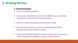 7. Communication:
 It binds everything together.
 Starting from foundation to roof of the TQM house, everything
is bound by strong mortar of communication.
 It acts as a vital link between all elements of TQM.
 Communication means a common understanding of ideas
between the sender and the receiver.
 The success of TQM demands communications with and among
all the organization members, suppliers and customers.
 