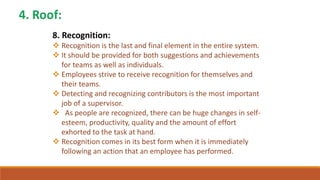 8. Recognition:
 Recognition is the last and final element in the entire system.
 It should be provided for both suggestions and achievements
for teams as well as individuals.
 Employees strive to receive recognition for themselves and
their teams.
 Detecting and recognizing contributors is the most important
job of a supervisor.
 As people are recognized, there can be huge changes in self-
esteem, productivity, quality and the amount of effort
exhorted to the task at hand.
 Recognition comes in its best form when it is immediately
following an action that an employee has performed.
 