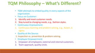 TQM Philosophy – What’s Different?
• TQM attempts to embed quality in every aspects of the
organization.
• Focus on Customer:
1. Identify and meet customer needs.
2. Stay tuned to changing needs, e.g., fashion styles.
• Continuous Improvement:
1. Continuous learning and problem solving, e.g., Kaizen, 6
sigma.
• Quality at the Source:
1. Inspection vs. prevention & problem solving.
• Employee Empowerment:
1. Empower all employees; external and internal customers.
2. Team approach, quality circle.
 