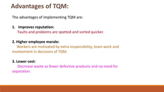 The advantages of implementing TQM are:
1. Improves reputation:
Faults and problems are spotted and sorted quicker.
2. Higher employee morale:
Workers are motivated by extra responsibility, team work and
involvement in decisions of TQM.
3. Lower cost:
Decrease waste as fewer defective products and no need for
separation.
 