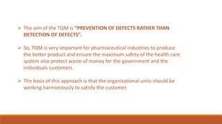  The aim of the TQM is “PREVENTION OF DEFECTS RATHER THAN
DETECTION OF DEFECTS”.
 So, TQM is very important for pharmaceutical industries to produce
the better product and ensure the maximum safety of the health care
system also protect waste of money for the government and the
individuals customers.
 The basis of this approach is that the organizational units should be
working harmoniously to satisfy the customer.
 
