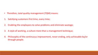 • Therefore, total quality management (TQM) means:
1. Satisfying customers first time, every time;
2. Enabling the employees to solve problems and eliminate wastage;
3. A style of working, a culture more than a management technique;
4. Philosophy of the continuous improvement, never ending, only achievable by/or
through people.
 