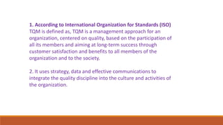 1. According to International Organization for Standards (ISO)
TQM is defined as, TQM is a management approach for an
organization, centered on quality, based on the participation of
all its members and aiming at long-term success through
customer satisfaction and benefits to all members of the
organization and to the society.
2. It uses strategy, data and effective communications to
integrate the quality discipline into the culture and activities of
the organization.
 